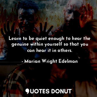 Learn to be quiet enough to hear the genuine within yourself so that you can hear it in others.