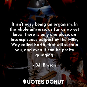 It isn't easy being an organism. In the whole universe, as far as we yet know, there is only one place, an inconspicuous outpost of the Milky Way called Earth, that will sustain you, and even it can be pretty grudging.