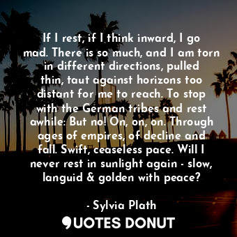 If I rest, if I think inward, I go mad. There is so much, and I am torn in different directions, pulled thin, taut against horizons too distant for me to reach. To stop with the German tribes and rest awhile: But no! On, on, on. Through ages of empires, of decline and fall. Swift, ceaseless pace. Will I never rest in sunlight again - slow, languid &amp; golden with peace?