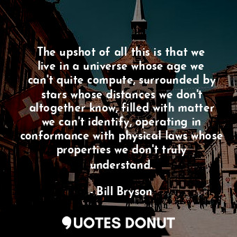 The upshot of all this is that we live in a universe whose age we can't quite compute, surrounded by stars whose distances we don't altogether know, filled with matter we can't identify, operating in conformance with physical laws whose properties we don't truly understand.