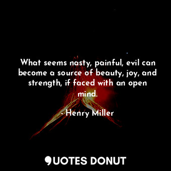 What seems nasty, painful, evil can become a source of beauty, joy, and strength, if faced with an open mind.