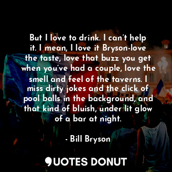 But I love to drink. I can’t help it. I mean, I love it Bryson-love the taste, love that buzz you get when you’ve had a couple, love the smell and feel of the taverns. I miss dirty jokes and the click of pool balls in the background, and that kind of bluish, under lit glow of a bar at night.