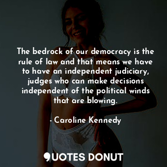 The bedrock of our democracy is the rule of law and that means we have to have an independent judiciary, judges who can make decisions independent of the political winds that are blowing.