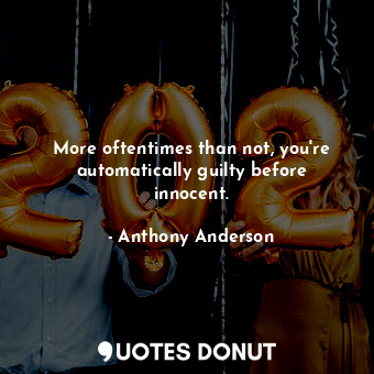 More oftentimes than not, you&#39;re automatically guilty before innocent.
