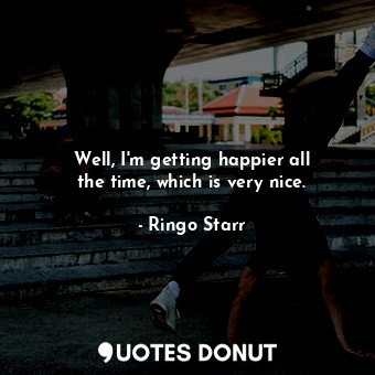  Well, I&#39;m getting happier all the time, which is very nice.... - Ringo Starr - Quotes Donut