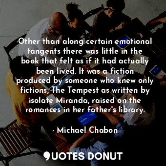 Other than along certain emotional tangents there was little in the book that felt as if it had actually been lived. It was a fiction produced by someone who knew only fictions, The Tempest as written by isolate Miranda, raised on the romances in her father's library.