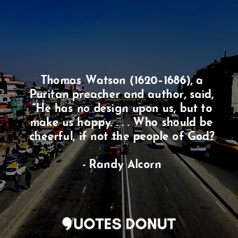 Thomas Watson (1620–1686), a Puritan preacher and author, said, “He has no design upon us, but to make us happy. . . . Who should be cheerful, if not the people of God?
