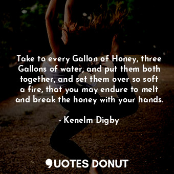 Take to every Gallon of Honey, three Gallons of water, and put them both together, and set them over so soft a fire, that you may endure to melt and break the honey with your hands.