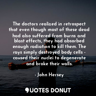 The doctors realized in retrospect that even though most of these dead had also suffered from burns and blast effects, they had absorbed enough radiation to kill them. The rays simply destroyed body cells - caused their nuclei to degenerate and broke their walls.