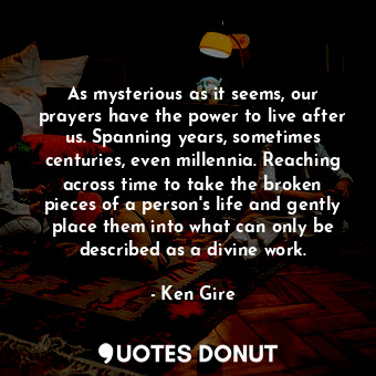 As mysterious as it seems, our prayers have the power to live after us. Spanning years, sometimes centuries, even millennia. Reaching across time to take the broken pieces of a person's life and gently place them into what can only be described as a divine work.