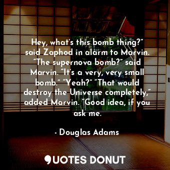 Hey, what’s this bomb thing?” said Zaphod in alarm to Marvin. “The supernova bomb?” said Marvin. “It’s a very, very small bomb.” “Yeah?” “That would destroy the Universe completely,” added Marvin. “Good idea, if you ask me.