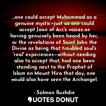 ...one could accept Muhammad as a genuine mystic—just as one could accept Joan of Arc's voices as having genuinely been heard by her, or the revelations of Saint John the Divine as being that troubled soul's 'real' experiences—without needing also to accept that, had one been standing next to the Prophet of Islam on Mount Hira that day, one would also have seen the Archangel.