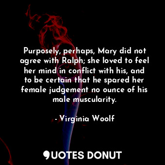 Purposely, perhaps, Mary did not agree with Ralph; she loved to feel her mind in conflict with his, and to be certain that he spared her female judgement no ounce of his male muscularity.