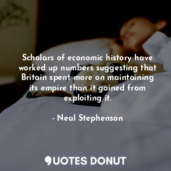 Scholars of economic history have worked up numbers suggesting that Britain spent more on maintaining its empire than it gained from exploiting it.