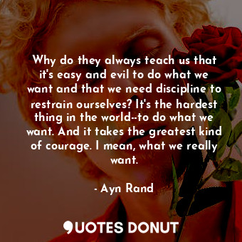 Why do they always teach us that it's easy and evil to do what we want and that we need discipline to restrain ourselves? It's the hardest thing in the world--to do what we want. And it takes the greatest kind of courage. I mean, what we really want.