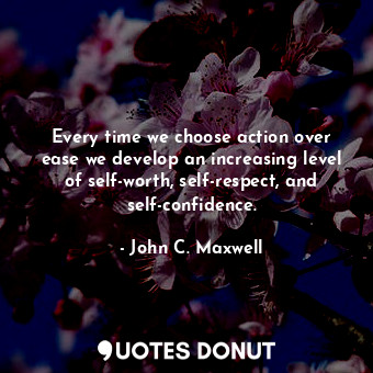 Every time we choose action over ease we develop an increasing level of self-worth, self-respect, and self-confidence.