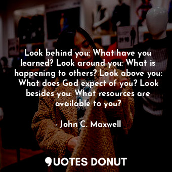 Look behind you: What have you learned? Look around you: What is happening to others? Look above you: What does God expect of you? Look besides you: What resources are available to you?