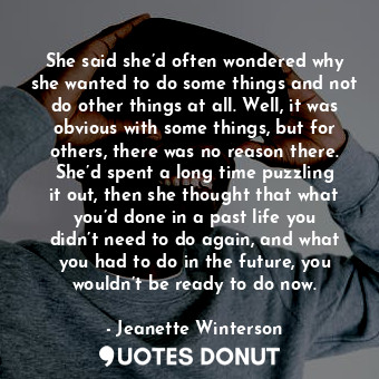 She said she’d often wondered why she wanted to do some things and not do other things at all. Well, it was obvious with some things, but for others, there was no reason there. She’d spent a long time puzzling it out, then she thought that what you’d done in a past life you didn’t need to do again, and what you had to do in the future, you wouldn’t be ready to do now.