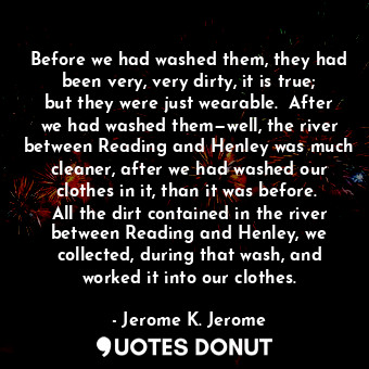 Before we had washed them, they had been very, very dirty, it is true; but they were just wearable.  After we had washed them—well, the river between Reading and Henley was much cleaner, after we had washed our clothes in it, than it was before.  All the dirt contained in the river between Reading and Henley, we collected, during that wash, and worked it into our clothes.