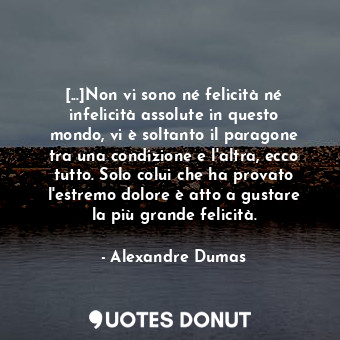 [...]Non vi sono né felicità né infelicità assolute in questo mondo, vi è soltanto il paragone tra una condizione e l'altra, ecco tutto. Solo colui che ha provato l'estremo dolore è atto a gustare la più grande felicità.