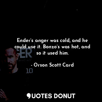 Ender’s anger was cold, and he could use it. Bonzo’s was hot, and so it used him.
