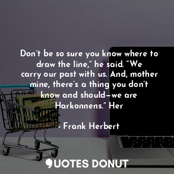 Don’t be so sure you know where to draw the line,” he said. “We carry our past with us. And, mother mine, there’s a thing you don’t know and should—we are Harkonnens.” Her