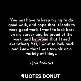  You just have to keep trying to do good work, and hope that it leads to more goo... - Jon Stewart - Quotes Donut