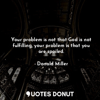 Your problem is not that God is not fulfilling, your problem is that you are spoiled.