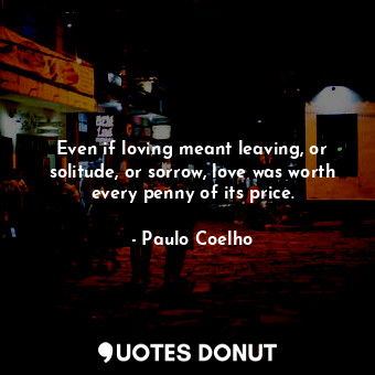 Even if loving meant leaving, or solitude, or sorrow, love was worth every penny of its price.