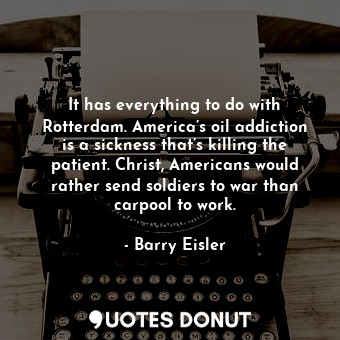 It has everything to do with Rotterdam. America’s oil addiction is a sickness that’s killing the patient. Christ, Americans would rather send soldiers to war than carpool to work.