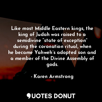 Like most Middle Eastern kings, the king of Judah was raised to a semidivine “state of exception” during the coronation ritual, when he became Yahweh’s adopted son and a member of the Divine Assembly of gods.