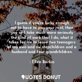 I guess if you&#39;re lucky enough not to have to pay your rent, then you or I take much more seriously the kind of work that I do, what it takes for me to leave two teenagers of my own and six stepchildren and a husband and four grandchildren.