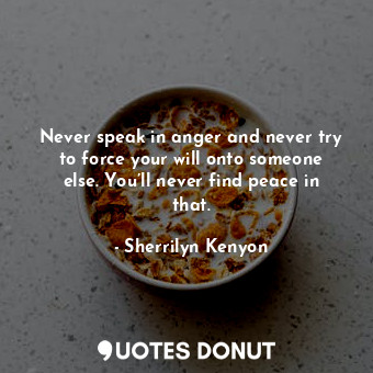 Never speak in anger and never try to force your will onto someone else. You’ll never find peace in that.