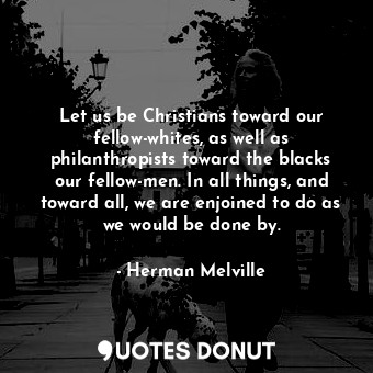 Let us be Christians toward our fellow-whites, as well as philanthropists toward the blacks our fellow-men. In all things, and toward all, we are enjoined to do as we would be done by.