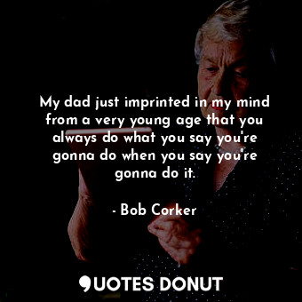 My dad just imprinted in my mind from a very young age that you always do what you say you&#39;re gonna do when you say you&#39;re gonna do it.