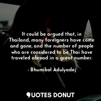  It could be argued that, in Thailand, many foreigners have come and gone, and th... - Bhumibol Adulyadej - Quotes Donut