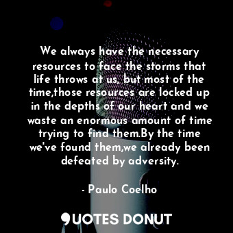 We always have the necessary resources to face the storms that life throws at us, but most of the time,those resources are locked up in the depths of our heart and we waste an enormous amount of time trying to find them.By the time we've found them,we already been defeated by adversity.