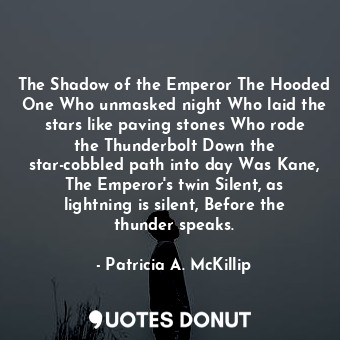 The Shadow of the Emperor The Hooded One Who unmasked night Who laid the stars like paving stones Who rode the Thunderbolt Down the star-cobbled path into day Was Kane, The Emperor's twin Silent, as lightning is silent, Before the thunder speaks.
