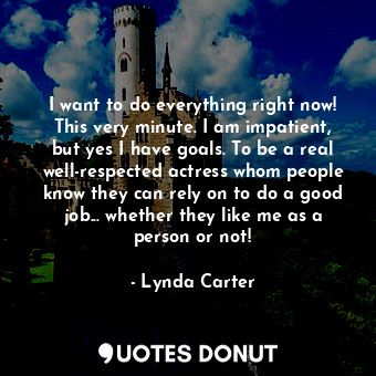 I want to do everything right now! This very minute. I am impatient, but yes I have goals. To be a real well-respected actress whom people know they can rely on to do a good job... whether they like me as a person or not!