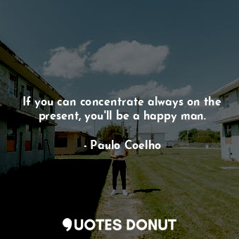 If you can concentrate always on the present, you'll be a happy man.