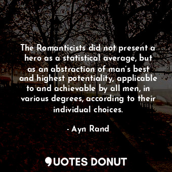 The Romanticists did not present a hero as a statistical average, but as an abstraction of man’s best and highest potentiality, applicable to and achievable by all men, in various degrees, according to their individual choices.