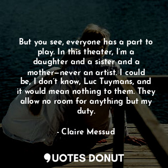 But you see, everyone has a part to play. In this theater, I’m a daughter and a sister and a mother—never an artist. I could be, I don’t know, Luc Tuymans, and it would mean nothing to them. They allow no room for anything but my duty.