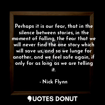 Perhaps it is our fear, that in the silence between stories, in the moment of falling, the fear that we will never find the one story which will save us, and so we lunge for another, and we feel safe again, if only for as long as we are telling it.