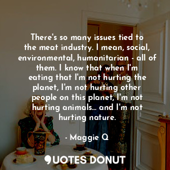 There&#39;s so many issues tied to the meat industry. I mean, social, environmental, humanitarian - all of them. I know that when I&#39;m eating that I&#39;m not hurting the planet, I&#39;m not hurting other people on this planet, I&#39;m not hurting animals... and I&#39;m not hurting nature.