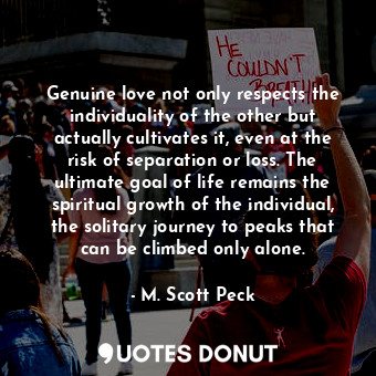 Genuine love not only respects the individuality of the other but actually cultivates it, even at the risk of separation or loss. The ultimate goal of life remains the spiritual growth of the individual, the solitary journey to peaks that can be climbed only alone.