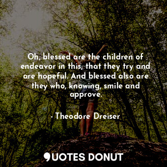 Oh, blessed are the children of endeavor in this, that they try and are hopeful. And blessed also are they who, knowing, smile and approve.