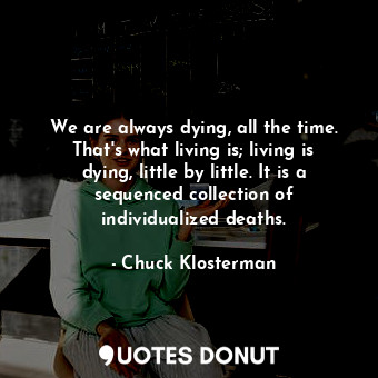  We are always dying, all the time. That's what living is; living is dying, littl... - Chuck Klosterman - Quotes Donut