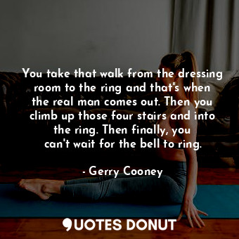 You take that walk from the dressing room to the ring and that&#39;s when the real man comes out. Then you climb up those four stairs and into the ring. Then finally, you can&#39;t wait for the bell to ring.