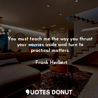 You must teach me the way you thrust your worries aside and turn to practical matters.