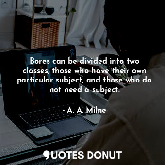 Bores can be divided into two classes; those who have their own particular subject, and those who do not need a subject.